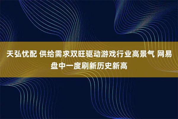 天弘忧配 供给需求双旺驱动游戏行业高景气 网易盘中一度刷新历史新高