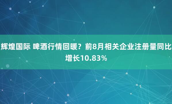 辉煌国际 啤酒行情回暖？前8月相关企业注册量同比增长10.83%