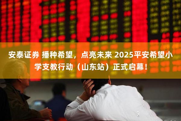 安泰证券 播种希望，点亮未来 2025平安希望小学支教行动（山东站）正式启幕！