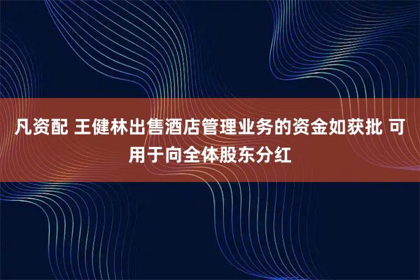 凡资配 王健林出售酒店管理业务的资金如获批 可用于向全体股东分红