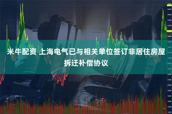 米牛配资 上海电气已与相关单位签订非居住房屋拆迁补偿协议