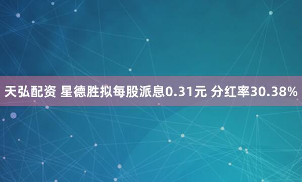 天弘配资 星德胜拟每股派息0.31元 分红率30.38%