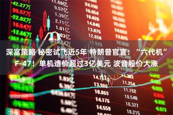 深富策略 秘密试飞近5年 特朗普官宣：“六代机”F-47！单机造价超过3亿美元 波音股价大涨