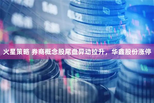 火星策略 券商概念股尾盘异动拉升，华鑫股份涨停