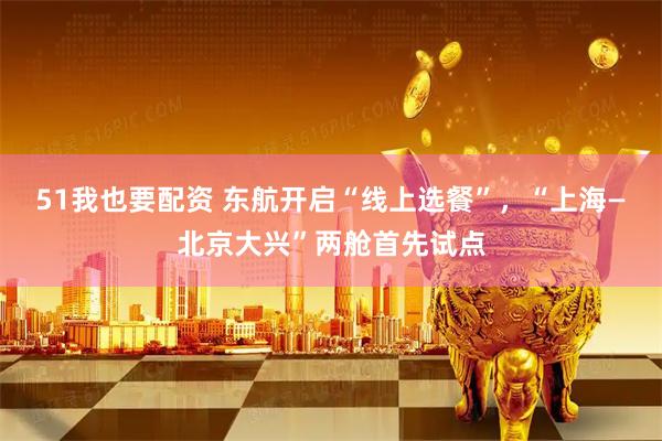 51我也要配资 东航开启“线上选餐”，“上海—北京大兴”两舱首先试点