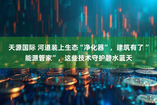 天源国际 河道装上生态“净化器”，建筑有了“能源管家”，这些技术守护碧水蓝天