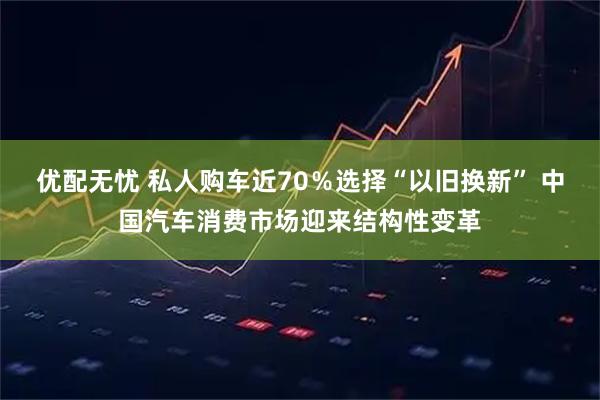 优配无忧 私人购车近70％选择“以旧换新” 中国汽车消费市场迎来结构性变革
