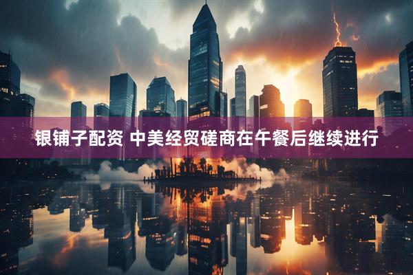 银铺子配资 中美经贸磋商在午餐后继续进行