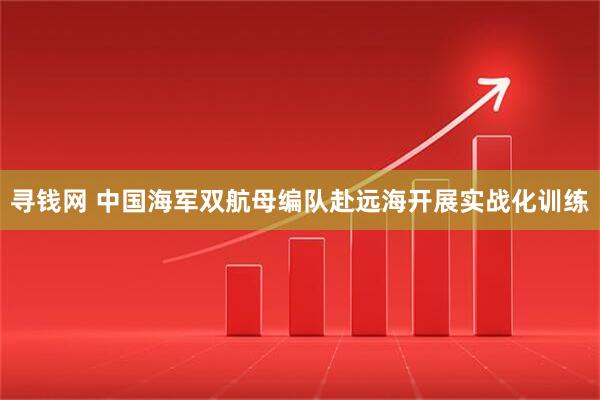 寻钱网 中国海军双航母编队赴远海开展实战化训练