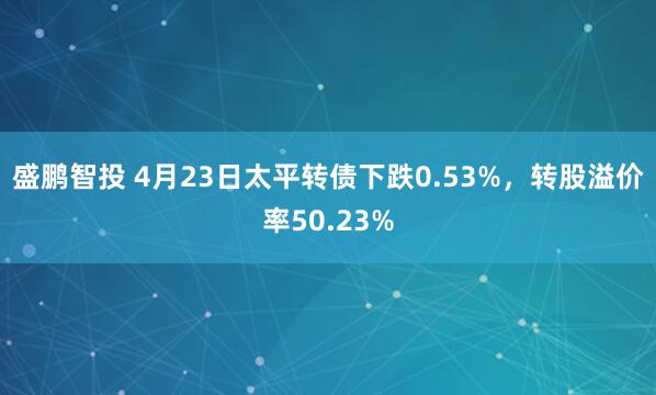 盛鹏智投 4月23日太平转债下跌0.53%，转股溢价率50.23%