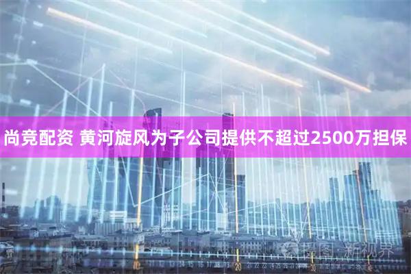 尚竞配资 黄河旋风为子公司提供不超过2500万担保