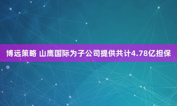 博远策略 山鹰国际为子公司提供共计4.78亿担保