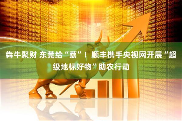 犇牛聚财 东莞给“荔”！顺丰携手央视网开展“超级地标好物”助农行动