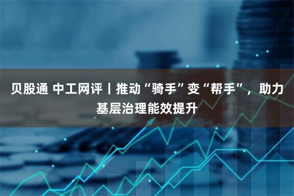 贝股通 中工网评丨推动“骑手”变“帮手”，助力基层治理能效提升