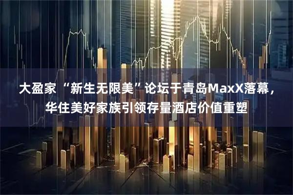 大盈家 “新生无限美”论坛于青岛MaxX落幕，华住美好家族引领存量酒店价值重塑