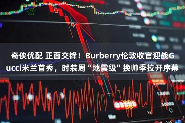 奇侠优配 正面交锋！Burberry伦敦收官迎战Gucci米兰首秀，时装周“地震级”换帅季拉开序幕