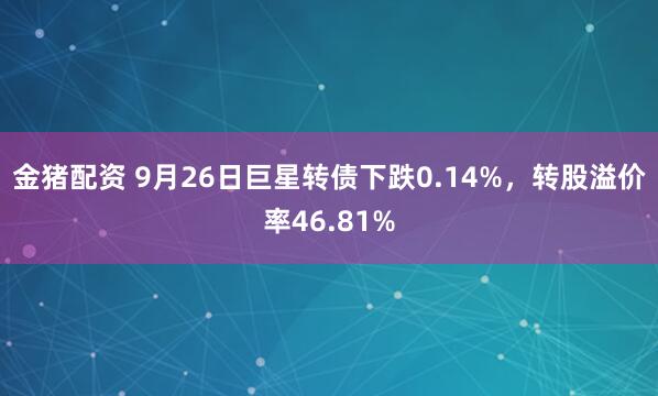 金猪配资 9月26日巨星转债下跌0.14%，转股溢价率46.81%