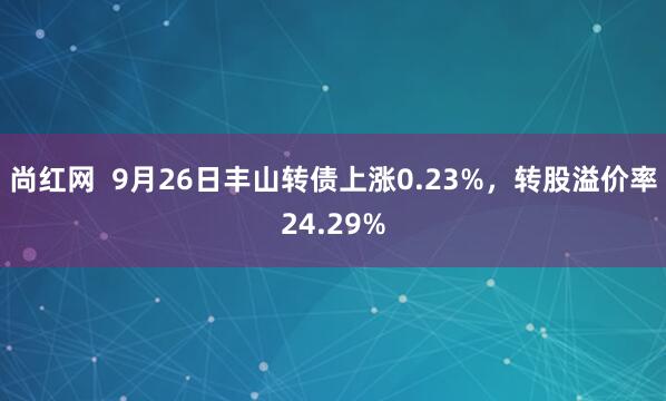 尚红网  9月26日丰山转债上涨0.23%，转股溢价率24.29%