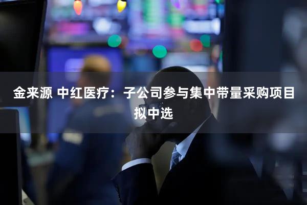 金来源 中红医疗：子公司参与集中带量采购项目拟中选