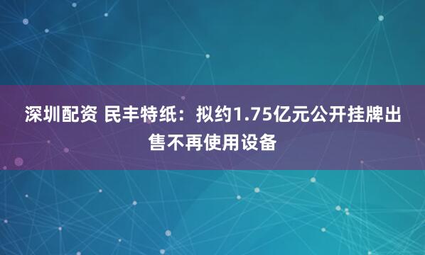 深圳配资 民丰特纸：拟约1.75亿元公开挂牌出售不再使用设备