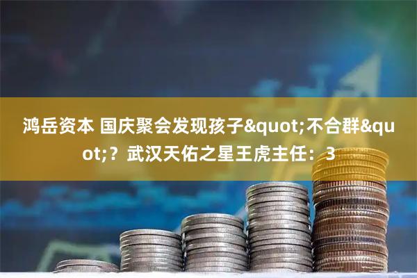 鸿岳资本 国庆聚会发现孩子"不合群"？武汉天佑之星王虎主任：3