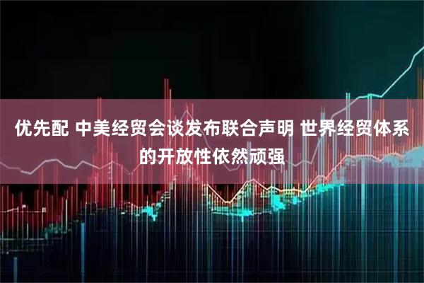 优先配 中美经贸会谈发布联合声明 世界经贸体系的开放性依然顽强