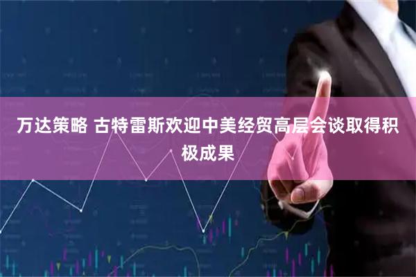 万达策略 古特雷斯欢迎中美经贸高层会谈取得积极成果