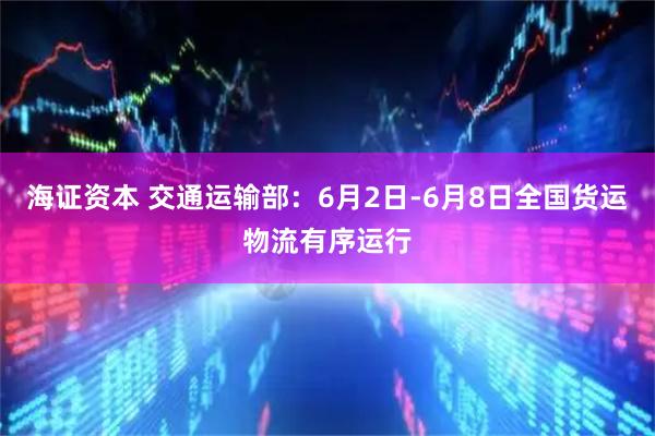 海证资本 交通运输部：6月2日-6月8日全国货运物流有序运行