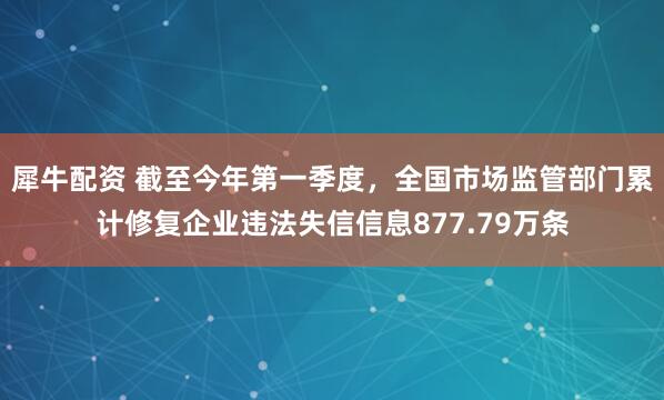 犀牛配资 截至今年第一季度，全国市场监管部门累计修复企业违法失信信息877.79万条