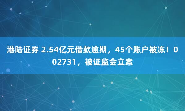 港陆证券 2.54亿元借款逾期，45个账户被冻！002731，被证监会立案