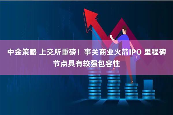 中金策略 上交所重磅！事关商业火箭IPO 里程碑节点具有较强包容性