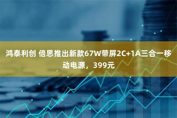 鸿泰利创 倍思推出新款67W带屏2C+1A三合一移动电源，399元