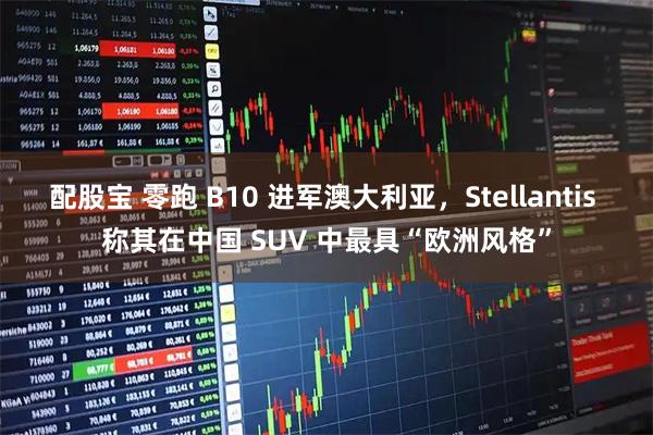 配股宝 零跑 B10 进军澳大利亚，Stellantis 称其在中国 SUV 中最具“欧洲风格”