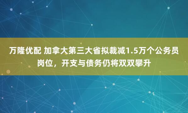 万隆优配 加拿大第三大省拟裁减1.5万个公务员岗位，开支与债务仍将双双攀升