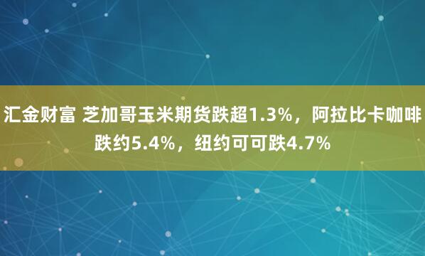 汇金财富 芝加哥玉米期货跌超1.3%，阿拉比卡咖啡跌约5.4%，纽约可可跌4.7%
