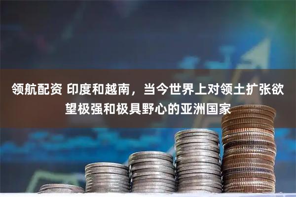 领航配资 印度和越南，当今世界上对领土扩张欲望极强和极具野心的亚洲国家