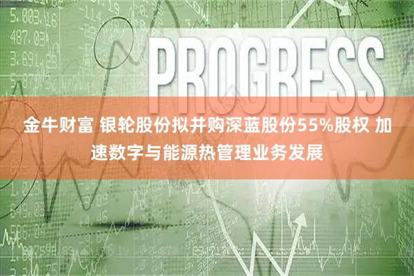 金牛财富 银轮股份拟并购深蓝股份55%股权 加速数字与能源热管理业务发展
