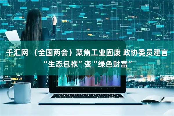 千汇网 （全国两会）聚焦工业固废 政协委员建言“生态包袱”变“绿色财富”