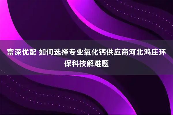 富深优配 如何选择专业氧化钙供应商河北鸿庄环保科技解难题