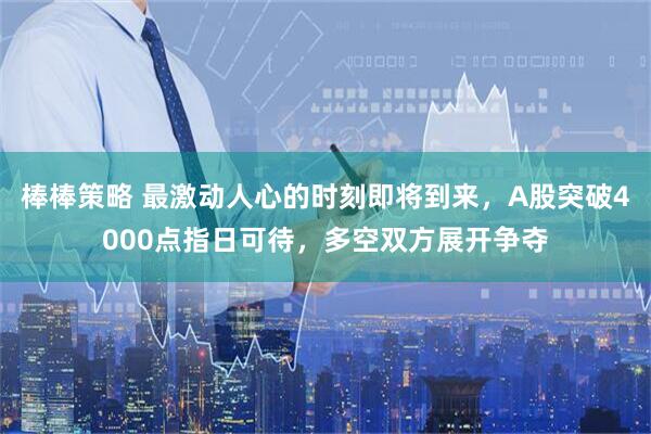 棒棒策略 最激动人心的时刻即将到来，A股突破4000点指日可待，多空双方展开争夺