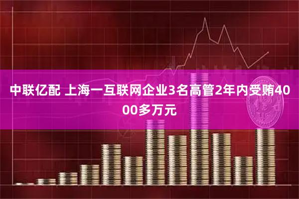 中联亿配 上海一互联网企业3名高管2年内受贿4000多万元