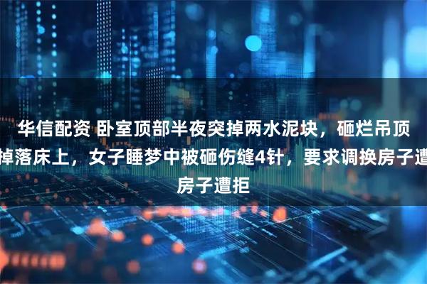 华信配资 卧室顶部半夜突掉两水泥块，砸烂吊顶后掉落床上，女子睡梦中被砸伤缝4针，要求调换房子遭拒