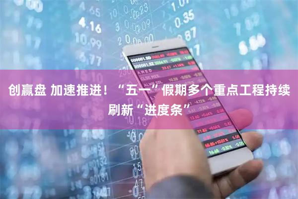 创赢盘 加速推进！“五一”假期多个重点工程持续刷新“进度条”