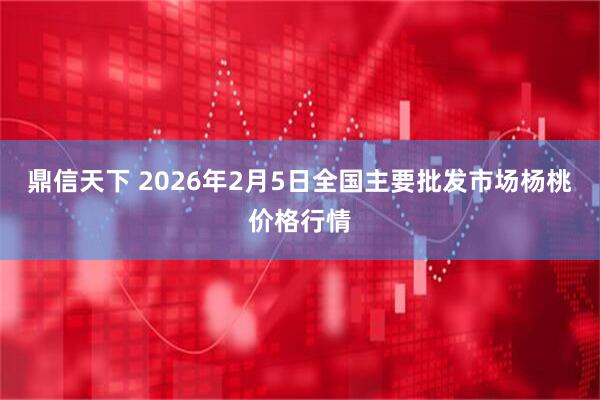 鼎信天下 2026年2月5日全国主要批发市场杨桃价格行情
