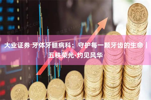 大业证券 牙体牙髓病科：守护每一颗牙齿的生命｜五秩荣光·灼见风华