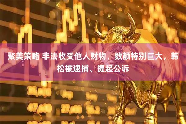 聚美策略 非法收受他人财物，数额特别巨大，韩松被逮捕、提起公诉