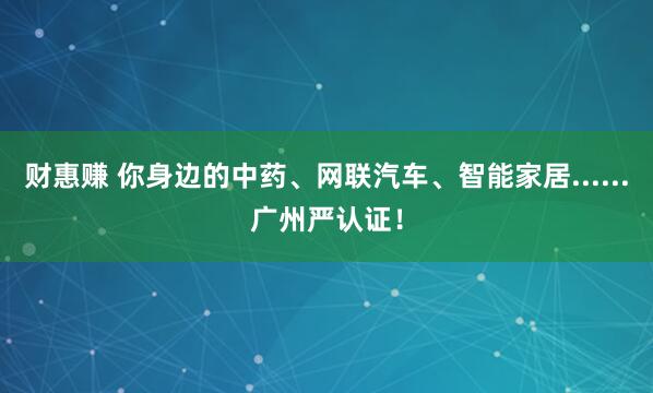 财惠赚 你身边的中药、网联汽车、智能家居......广州严认证！